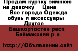 Продам куртку зимнюю на девочку. › Цена ­ 5 500 - Все города Одежда, обувь и аксессуары » Другое   . Башкортостан респ.,Баймакский р-н